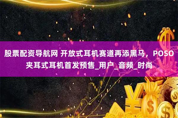 股票配资导航网 开放式耳机赛道再添黑马，POSO夹耳式耳机首发预售_用户_音频_时尚