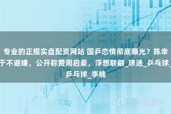 专业的正规实盘配资网站 国乒恋情彻底曝光？陈幸同终于不避嫌，公开称赞周启豪，浮想联翩_球迷_乒乓球_李楠