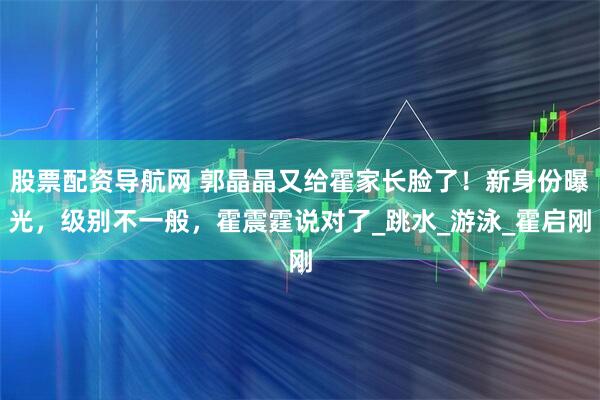 股票配资导航网 郭晶晶又给霍家长脸了！新身份曝光，级别不一般，霍震霆说对了_跳水_游泳_霍启刚