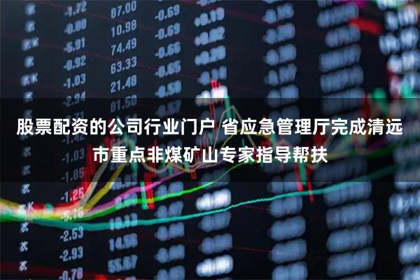 股票配资的公司行业门户 省应急管理厅完成清远市重点非煤矿山专家指导帮扶