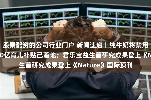 股票配资的公司行业门户 新闻速递丨纯牛奶将禁用复原乳；今年1000亿育儿补贴已落地；君乐宝益生菌研究成果登上《Nature》国际顶刊