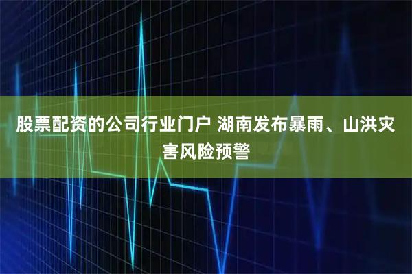 股票配资的公司行业门户 湖南发布暴雨、山洪灾害风险预警
