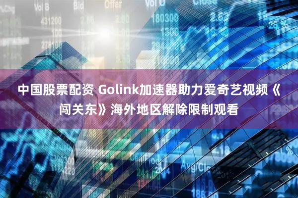 中国股票配资 Golink加速器助力爱奇艺视频《闯关东》海外地区解除限制观看