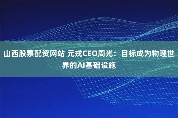 山西股票配资网站 元戎CEO周光：目标成为物理世界的AI基础设施